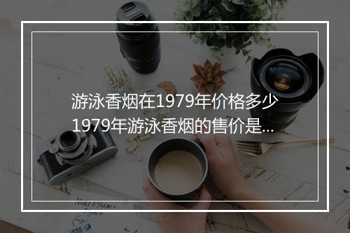 游泳香烟在1979年价格多少　1979年游泳香烟的售价是多少